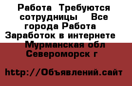Работа .Требуются сотрудницы  - Все города Работа » Заработок в интернете   . Мурманская обл.,Североморск г.